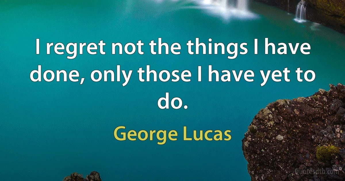 I regret not the things I have done, only those I have yet to do. (George Lucas)