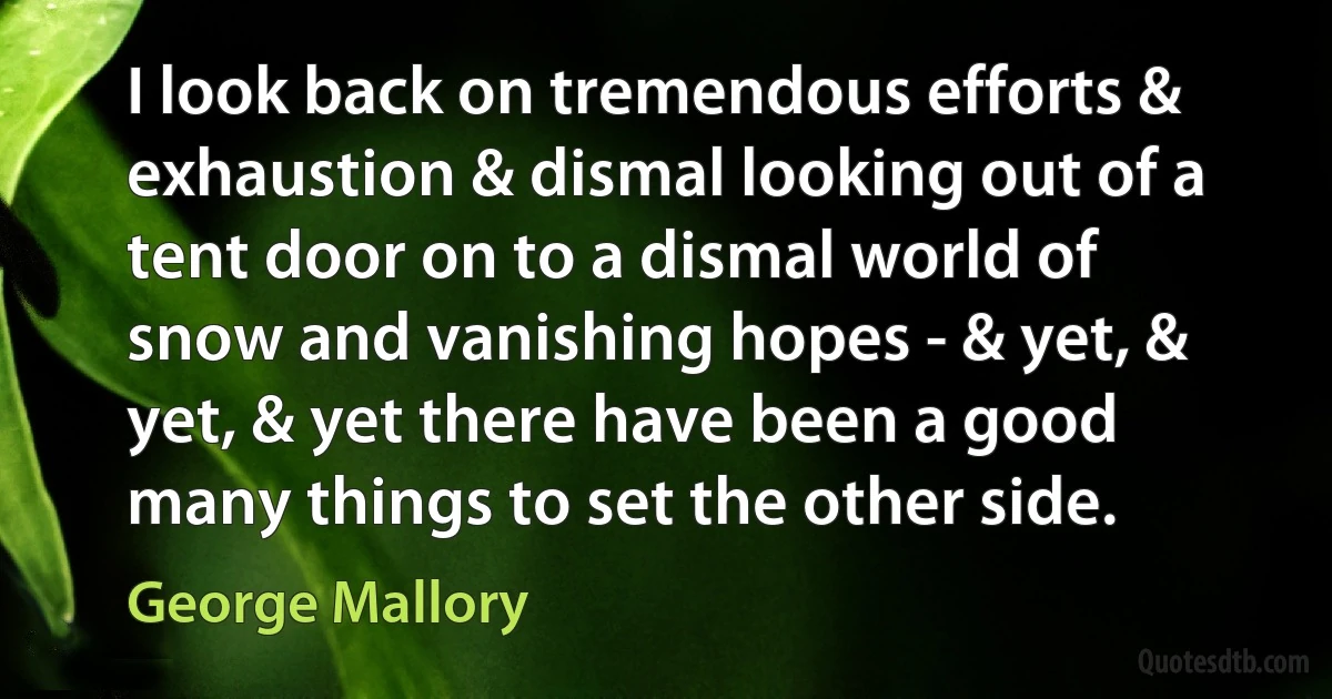 I look back on tremendous efforts & exhaustion & dismal looking out of a tent door on to a dismal world of snow and vanishing hopes - & yet, & yet, & yet there have been a good many things to set the other side. (George Mallory)