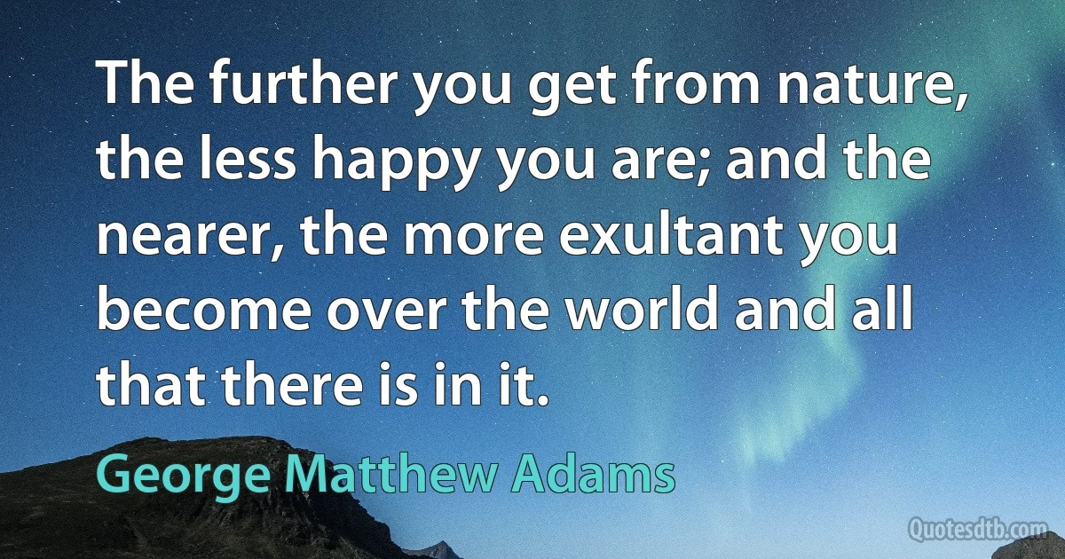 The further you get from nature, the less happy you are; and the nearer, the more exultant you become over the world and all that there is in it. (George Matthew Adams)