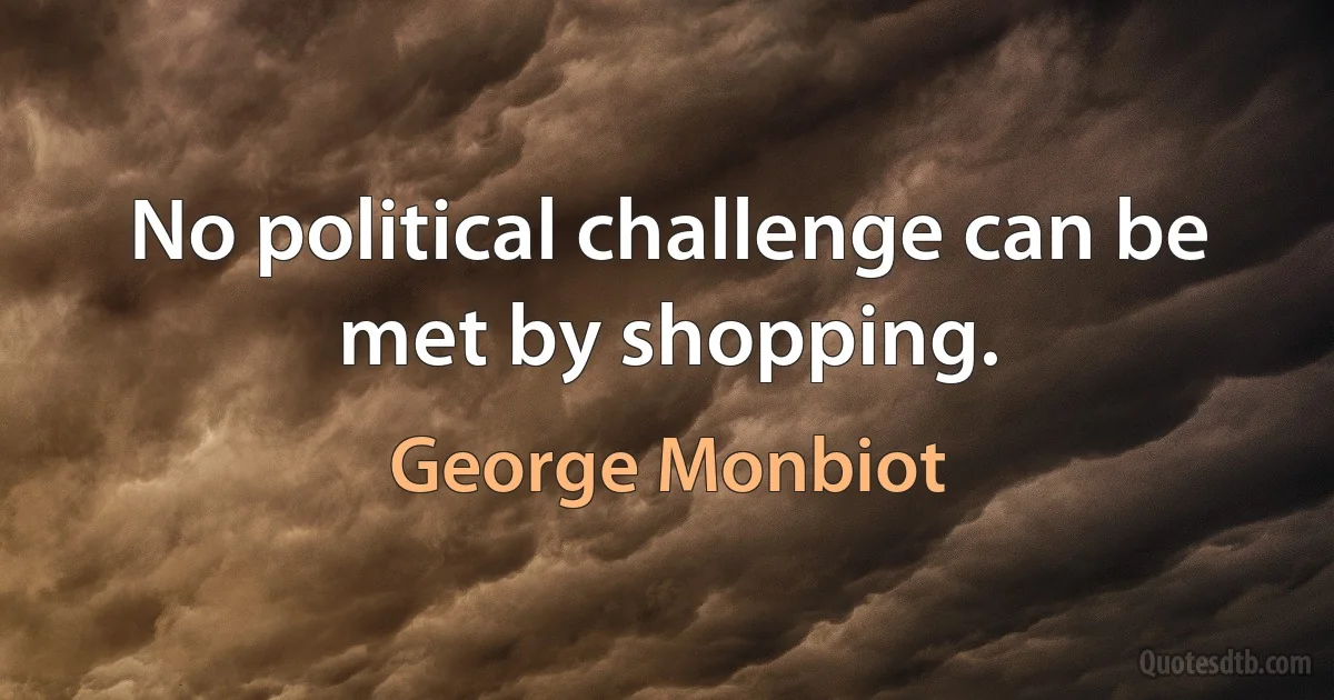 No political challenge can be met by shopping. (George Monbiot)