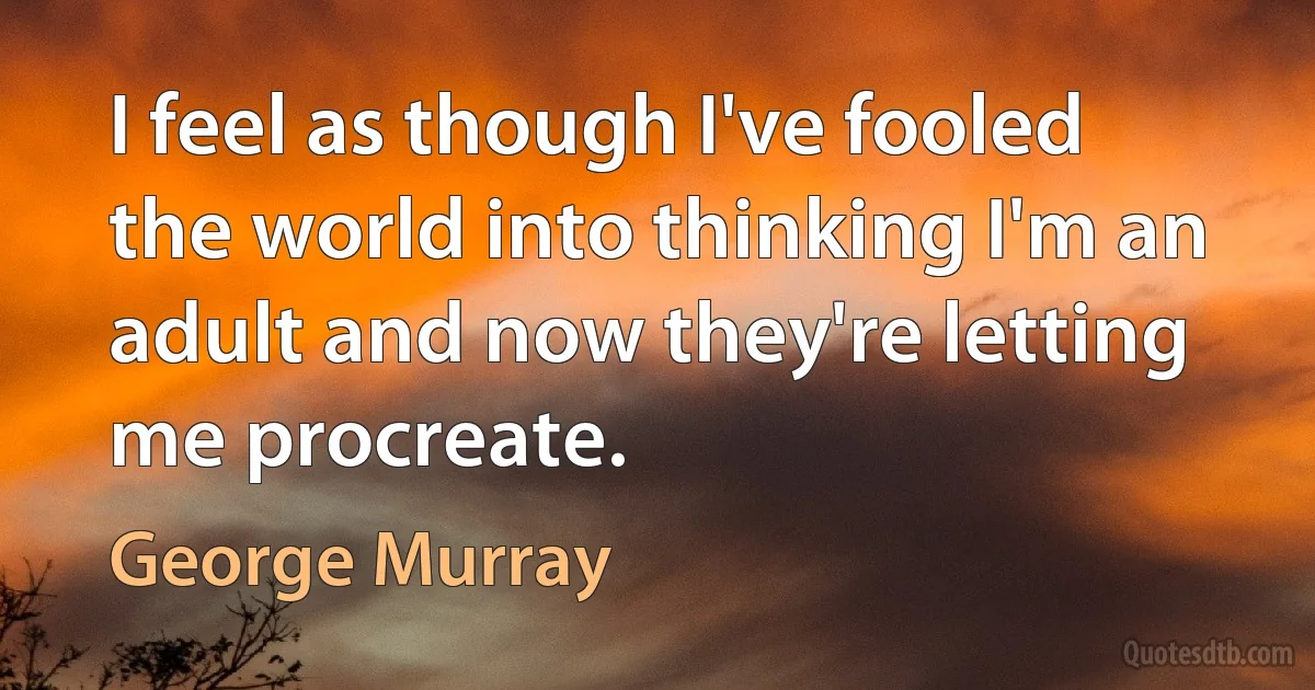 I feel as though I've fooled the world into thinking I'm an adult and now they're letting me procreate. (George Murray)