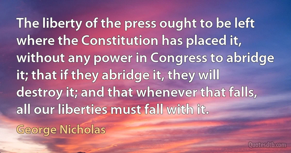 The liberty of the press ought to be left where the Constitution has placed it, without any power in Congress to abridge it; that if they abridge it, they will destroy it; and that whenever that falls, all our liberties must fall with it. (George Nicholas)