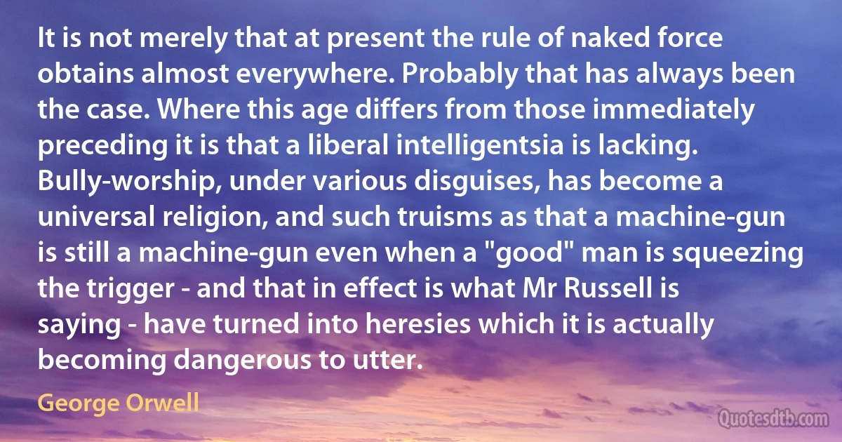 It is not merely that at present the rule of naked force obtains almost everywhere. Probably that has always been the case. Where this age differs from those immediately preceding it is that a liberal intelligentsia is lacking. Bully-worship, under various disguises, has become a universal religion, and such truisms as that a machine-gun is still a machine-gun even when a "good" man is squeezing the trigger - and that in effect is what Mr Russell is saying - have turned into heresies which it is actually becoming dangerous to utter. (George Orwell)