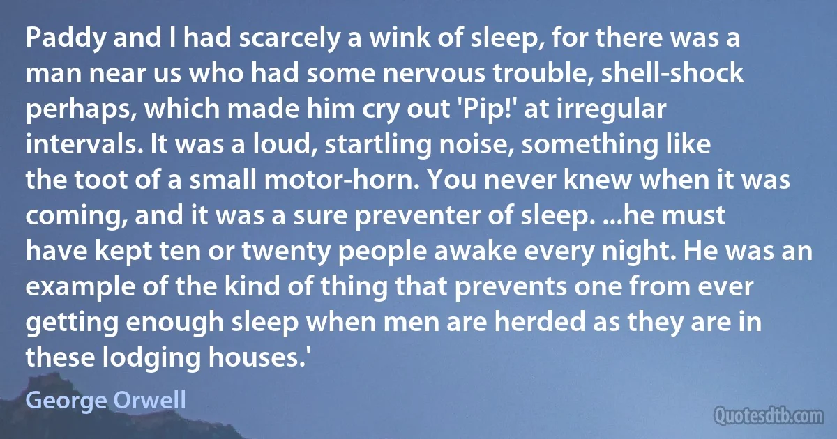 Paddy and I had scarcely a wink of sleep, for there was a man near us who had some nervous trouble, shell-shock perhaps, which made him cry out 'Pip!' at irregular intervals. It was a loud, startling noise, something like the toot of a small motor-horn. You never knew when it was coming, and it was a sure preventer of sleep. ...he must have kept ten or twenty people awake every night. He was an example of the kind of thing that prevents one from ever getting enough sleep when men are herded as they are in these lodging houses.' (George Orwell)