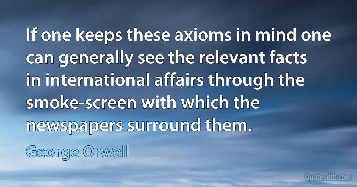 If one keeps these axioms in mind one can generally see the relevant facts in international affairs through the smoke-screen with which the newspapers surround them. (George Orwell)