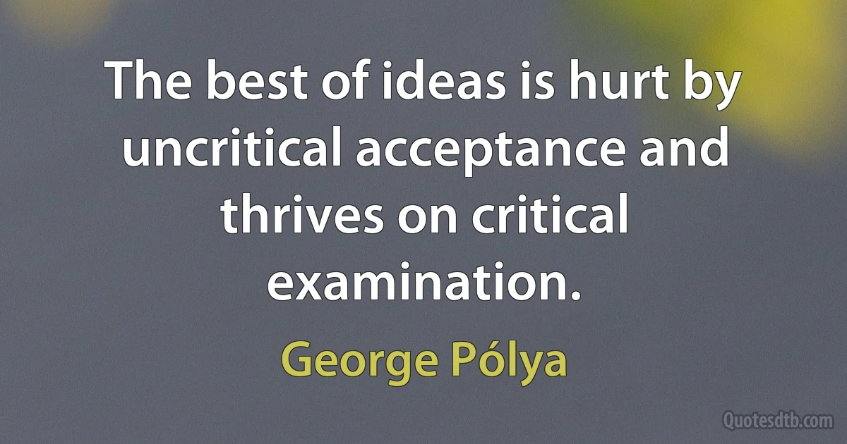 The best of ideas is hurt by uncritical acceptance and thrives on critical examination. (George Pólya)