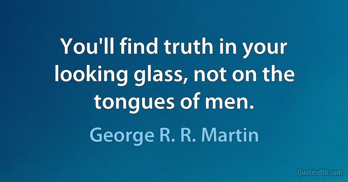 You'll find truth in your looking glass, not on the tongues of men. (George R. R. Martin)