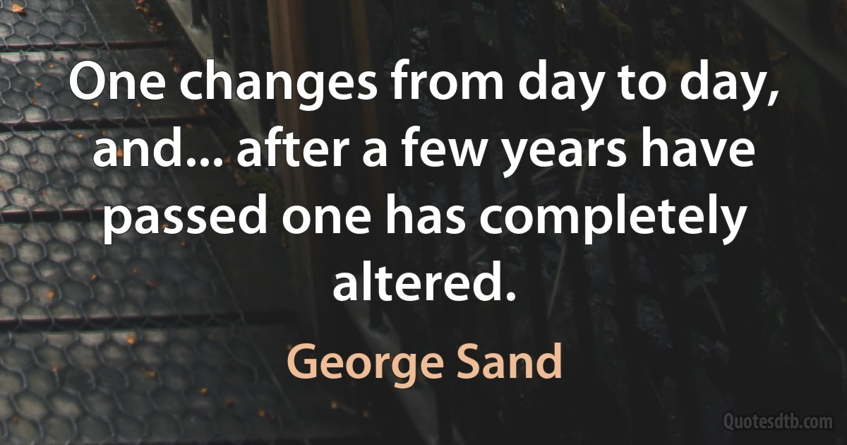 One changes from day to day, and... after a few years have passed one has completely altered. (George Sand)