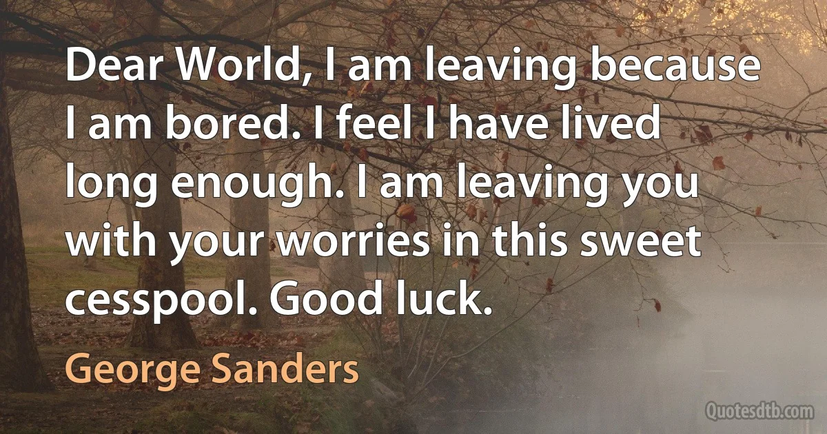 Dear World, I am leaving because I am bored. I feel I have lived long enough. I am leaving you with your worries in this sweet cesspool. Good luck. (George Sanders)