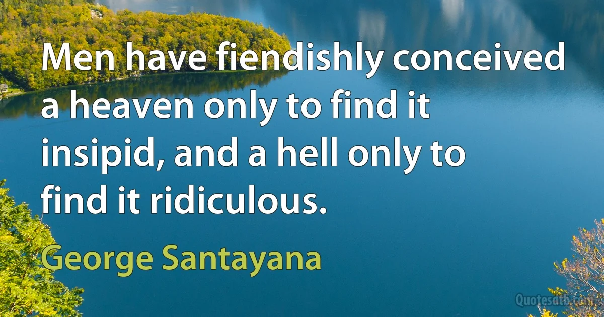 Men have fiendishly conceived a heaven only to find it insipid, and a hell only to find it ridiculous. (George Santayana)