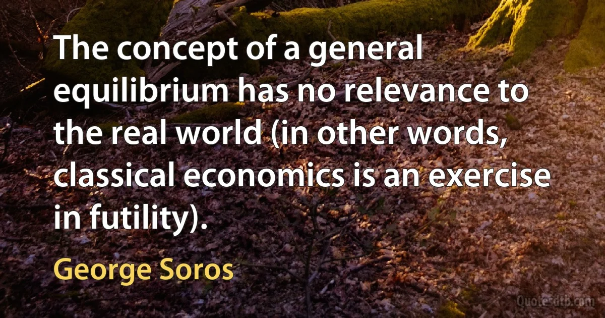 The concept of a general equilibrium has no relevance to the real world (in other words, classical economics is an exercise in futility). (George Soros)