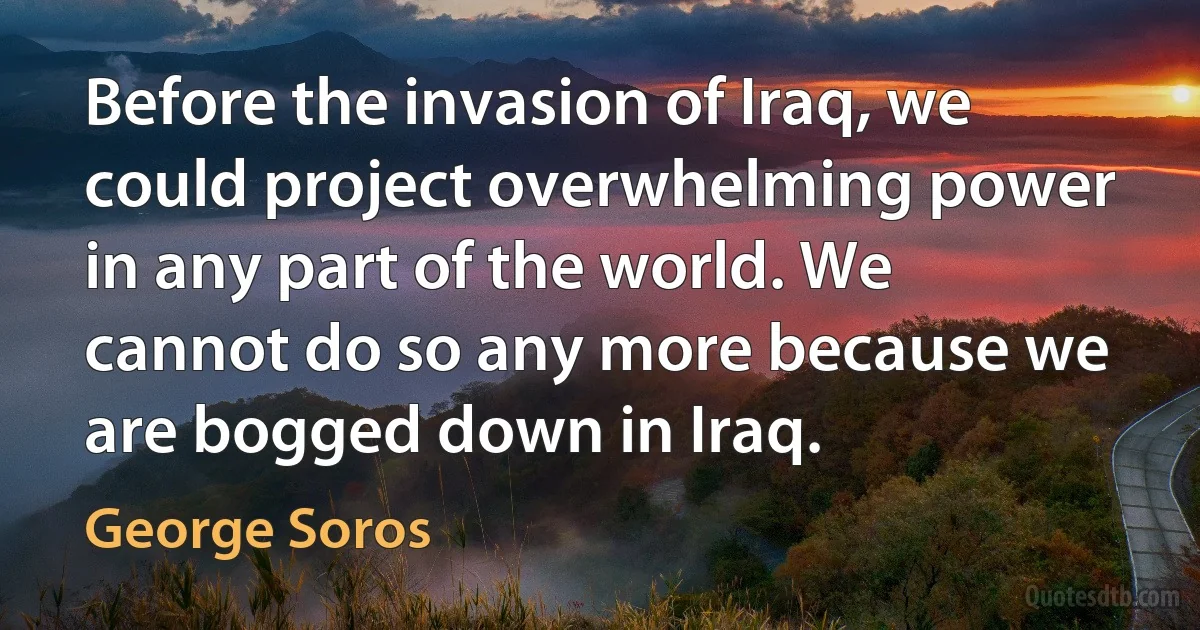 Before the invasion of Iraq, we could project overwhelming power in any part of the world. We cannot do so any more because we are bogged down in Iraq. (George Soros)