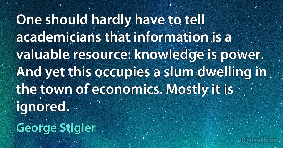 One should hardly have to tell academicians that information is a valuable resource: knowledge is power. And yet this occupies a slum dwelling in the town of economics. Mostly it is ignored. (George Stigler)