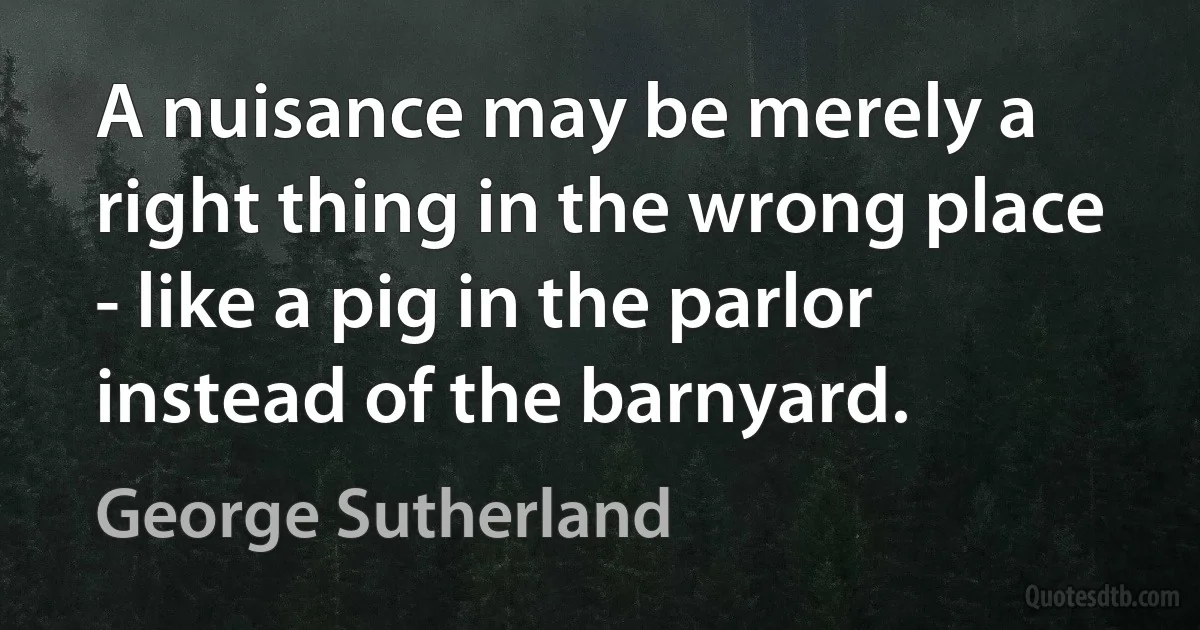 A nuisance may be merely a right thing in the wrong place - like a pig in the parlor instead of the barnyard. (George Sutherland)