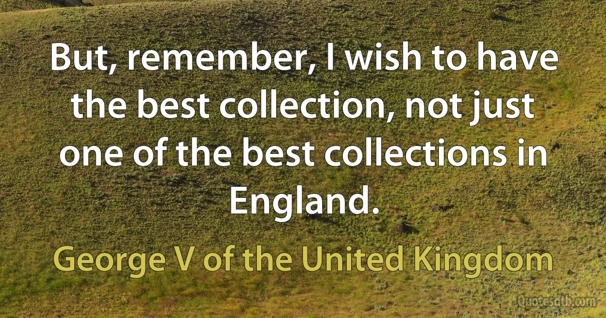 But, remember, I wish to have the best collection, not just one of the best collections in England. (George V of the United Kingdom)