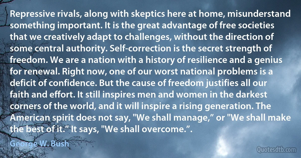 Repressive rivals, along with skeptics here at home, misunderstand something important. It is the great advantage of free societies that we creatively adapt to challenges, without the direction of some central authority. Self-correction is the secret strength of freedom. We are a nation with a history of resilience and a genius for renewal. Right now, one of our worst national problems is a deficit of confidence. But the cause of freedom justifies all our faith and effort. It still inspires men and women in the darkest corners of the world, and it will inspire a rising generation. The American spirit does not say, "We shall manage,” or "We shall make the best of it.” It says, "We shall overcome.”. (George W. Bush)