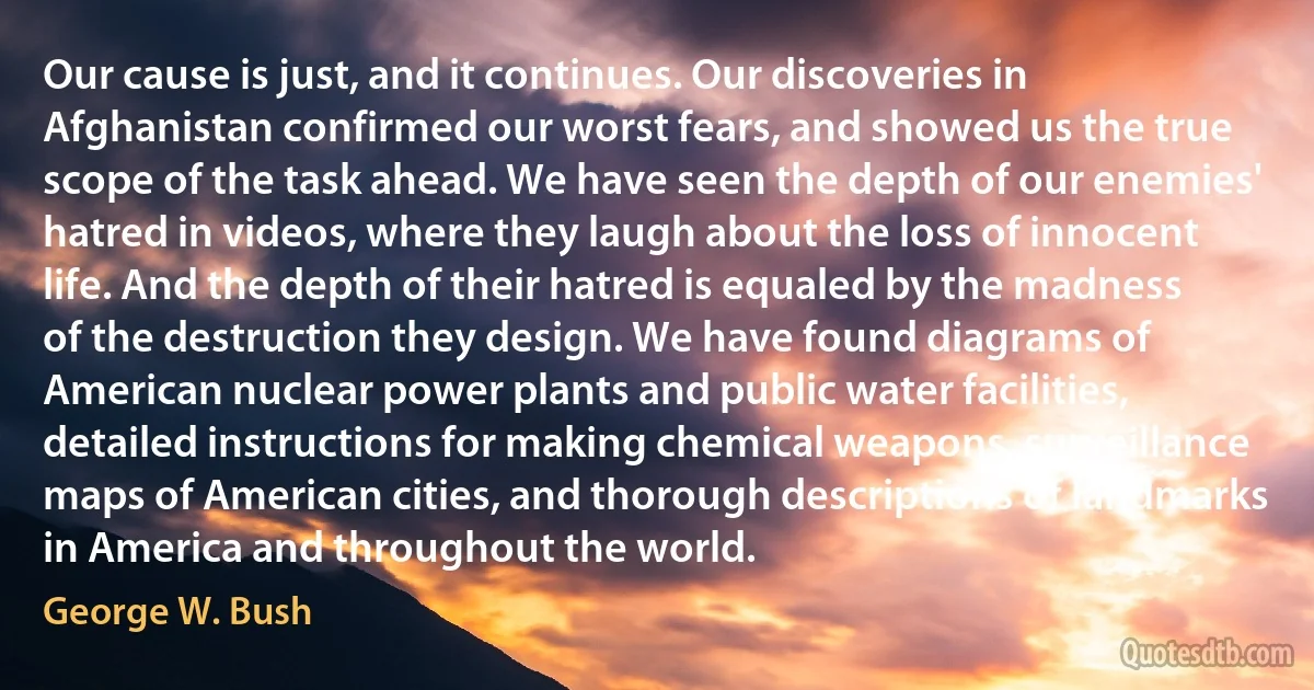 Our cause is just, and it continues. Our discoveries in Afghanistan confirmed our worst fears, and showed us the true scope of the task ahead. We have seen the depth of our enemies' hatred in videos, where they laugh about the loss of innocent life. And the depth of their hatred is equaled by the madness of the destruction they design. We have found diagrams of American nuclear power plants and public water facilities, detailed instructions for making chemical weapons, surveillance maps of American cities, and thorough descriptions of landmarks in America and throughout the world. (George W. Bush)