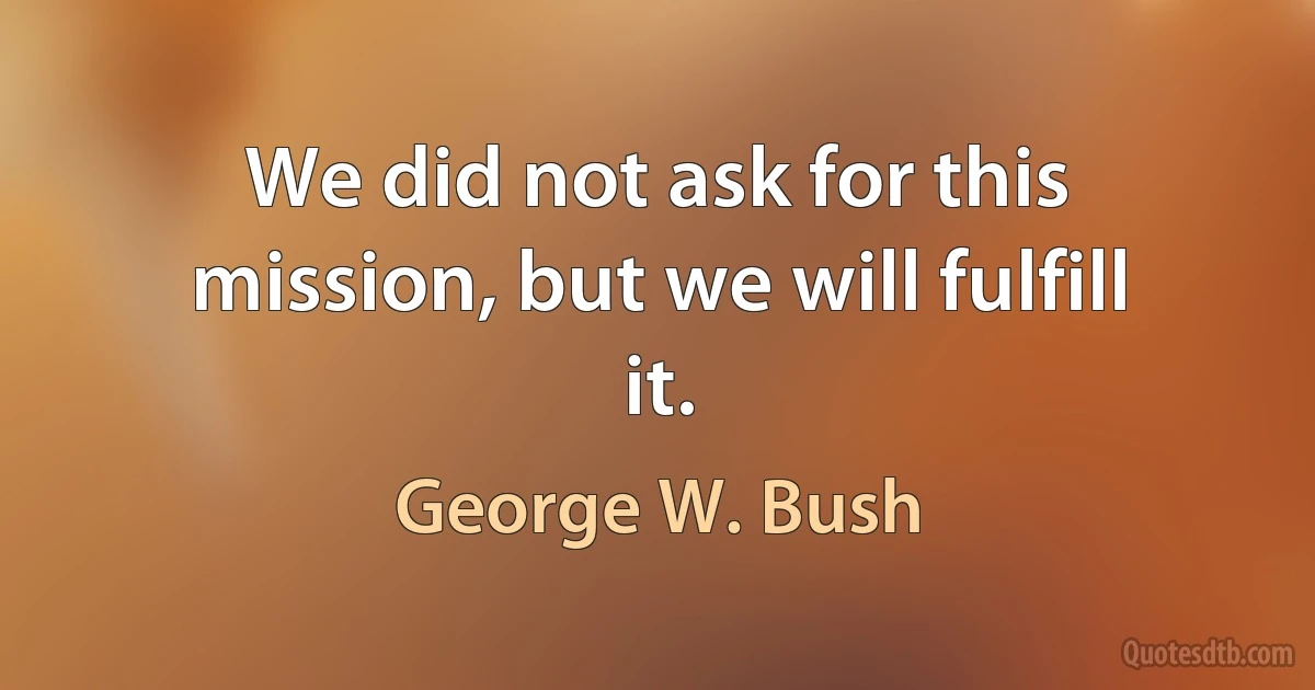 We did not ask for this mission, but we will fulfill it. (George W. Bush)