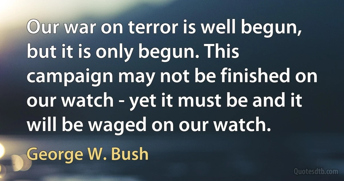 Our war on terror is well begun, but it is only begun. This campaign may not be finished on our watch - yet it must be and it will be waged on our watch. (George W. Bush)