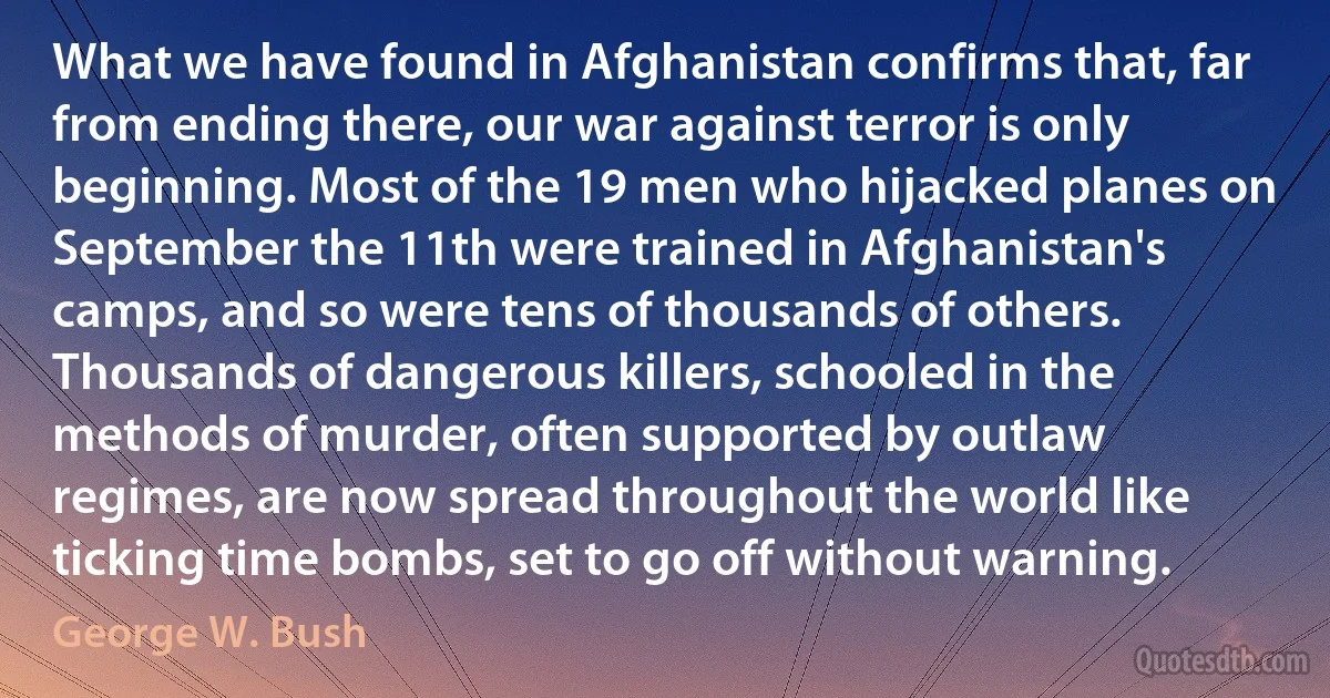 What we have found in Afghanistan confirms that, far from ending there, our war against terror is only beginning. Most of the 19 men who hijacked planes on September the 11th were trained in Afghanistan's camps, and so were tens of thousands of others. Thousands of dangerous killers, schooled in the methods of murder, often supported by outlaw regimes, are now spread throughout the world like ticking time bombs, set to go off without warning. (George W. Bush)