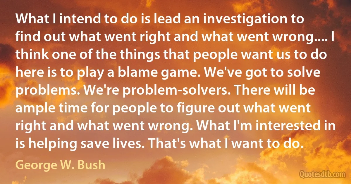 What I intend to do is lead an investigation to find out what went right and what went wrong.... I think one of the things that people want us to do here is to play a blame game. We've got to solve problems. We're problem-solvers. There will be ample time for people to figure out what went right and what went wrong. What I'm interested in is helping save lives. That's what I want to do. (George W. Bush)