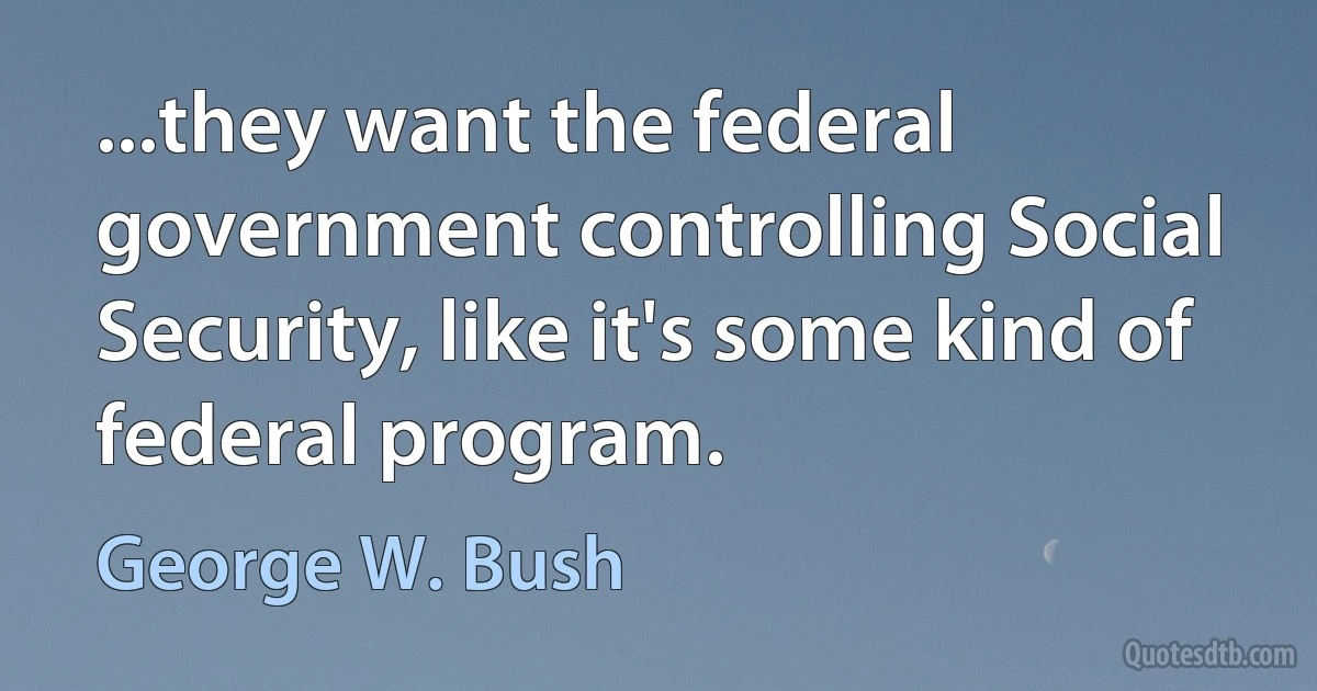 ...they want the federal government controlling Social Security, like it's some kind of federal program. (George W. Bush)