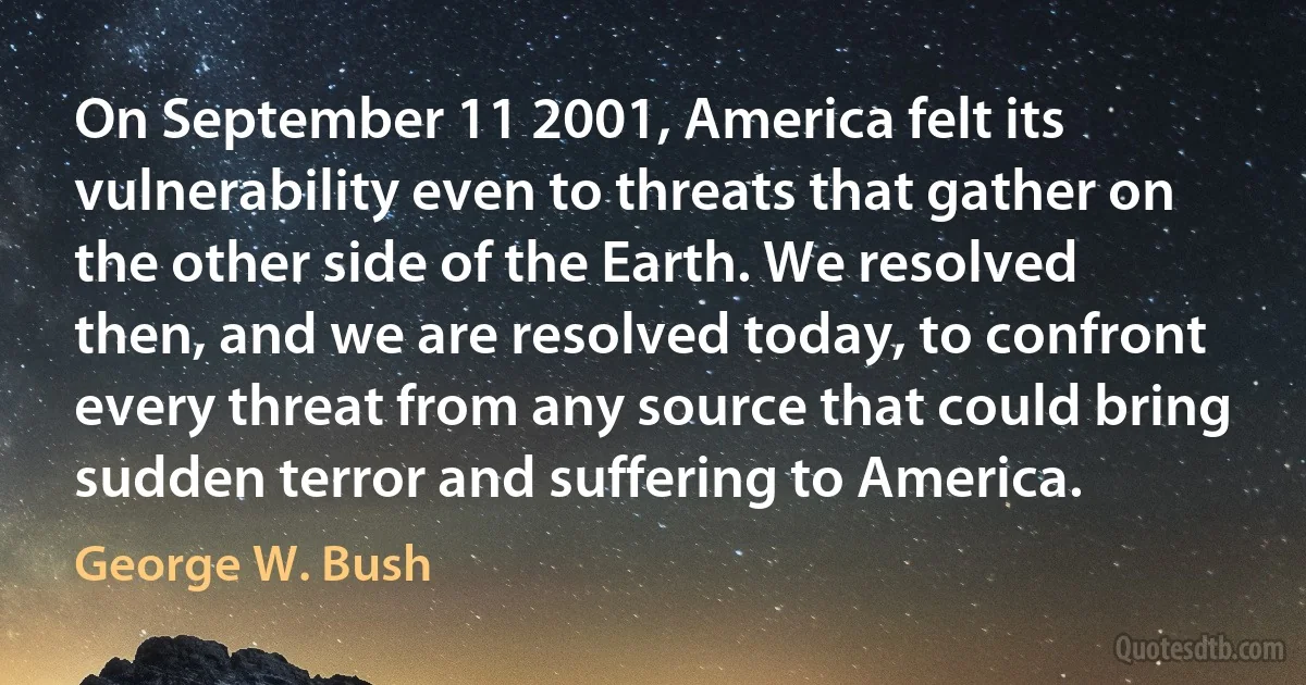 On September 11 2001, America felt its vulnerability even to threats that gather on the other side of the Earth. We resolved then, and we are resolved today, to confront every threat from any source that could bring sudden terror and suffering to America. (George W. Bush)