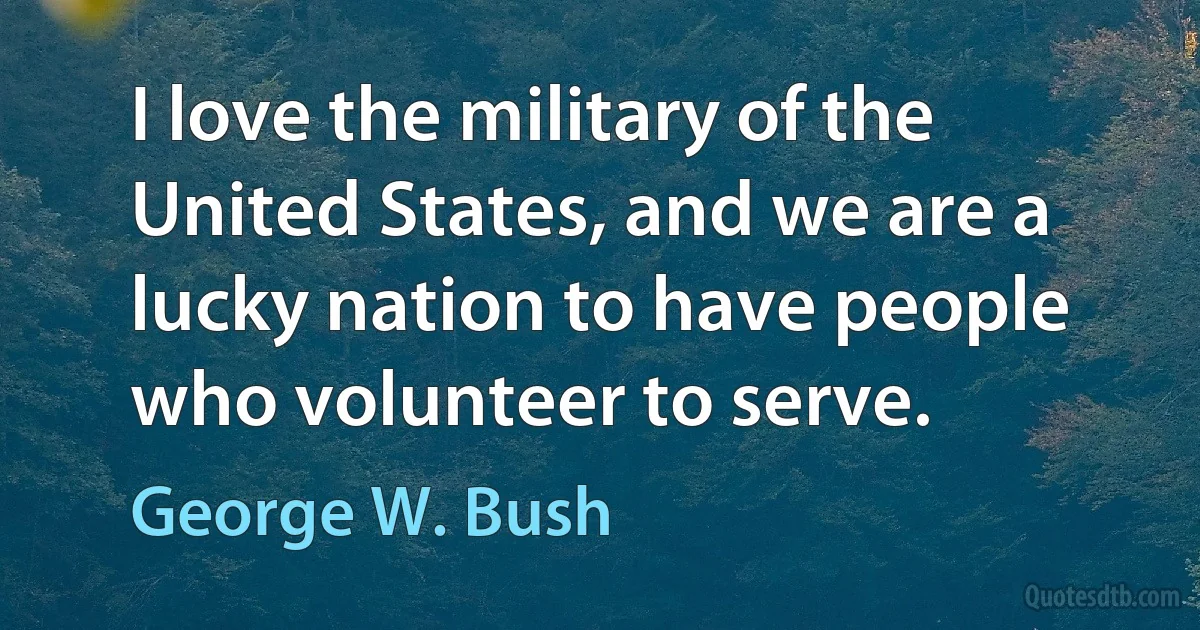 I love the military of the United States, and we are a lucky nation to have people who volunteer to serve. (George W. Bush)