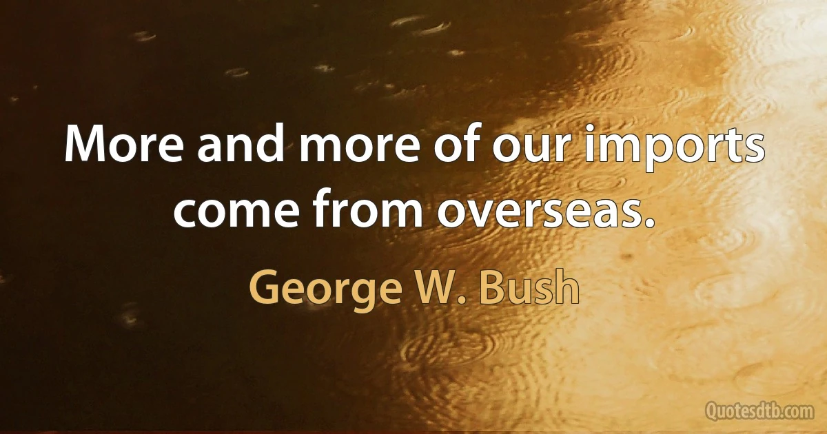 More and more of our imports come from overseas. (George W. Bush)