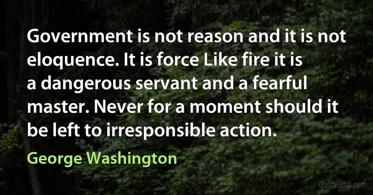 Government is not reason and it is not eloquence. It is force Like fire it is a dangerous servant and a fearful master. Never for a moment should it be left to irresponsible action. (George Washington)