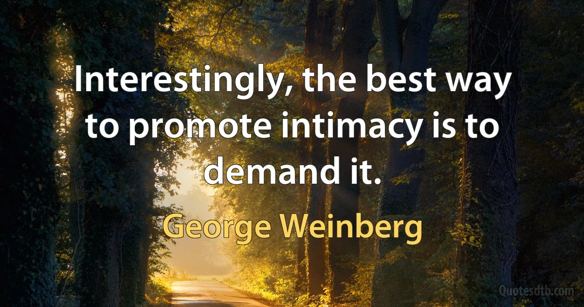 Interestingly, the best way to promote intimacy is to demand it. (George Weinberg)