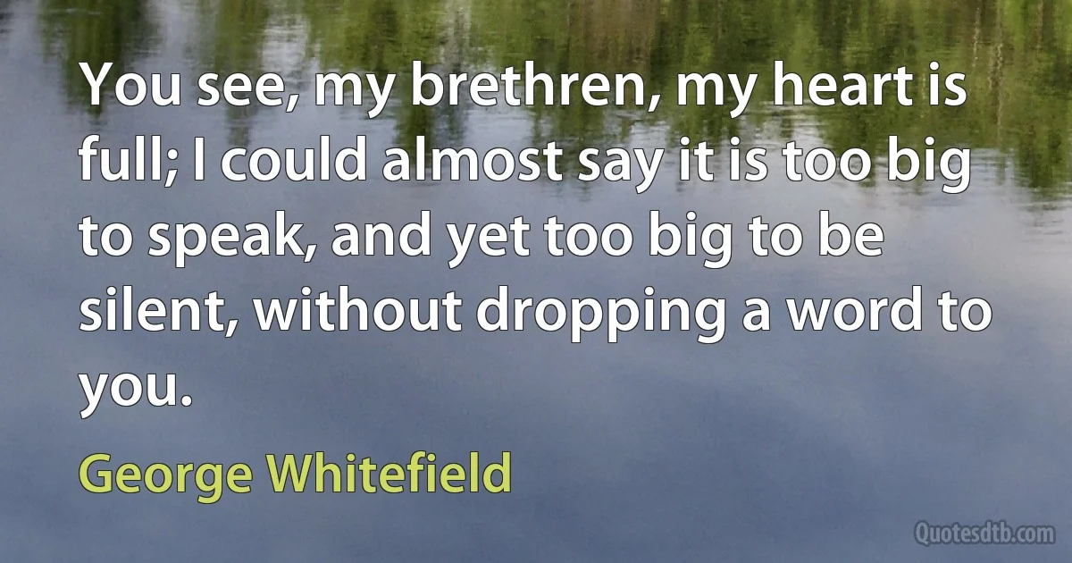 You see, my brethren, my heart is full; I could almost say it is too big to speak, and yet too big to be silent, without dropping a word to you. (George Whitefield)