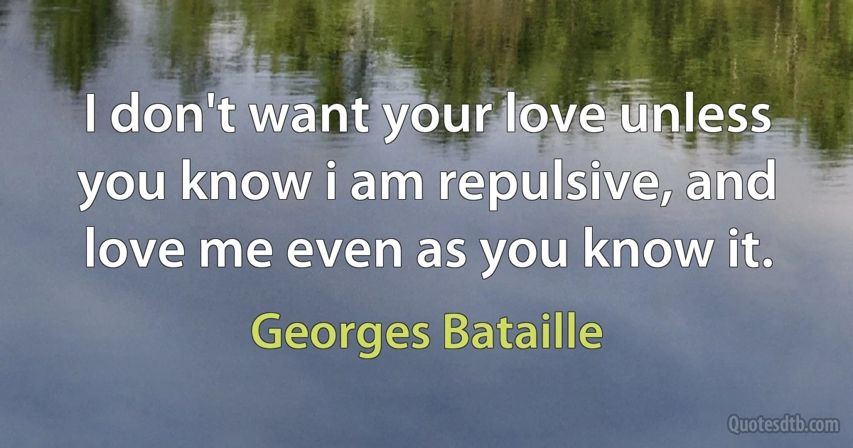 I don't want your love unless you know i am repulsive, and love me even as you know it. (Georges Bataille)