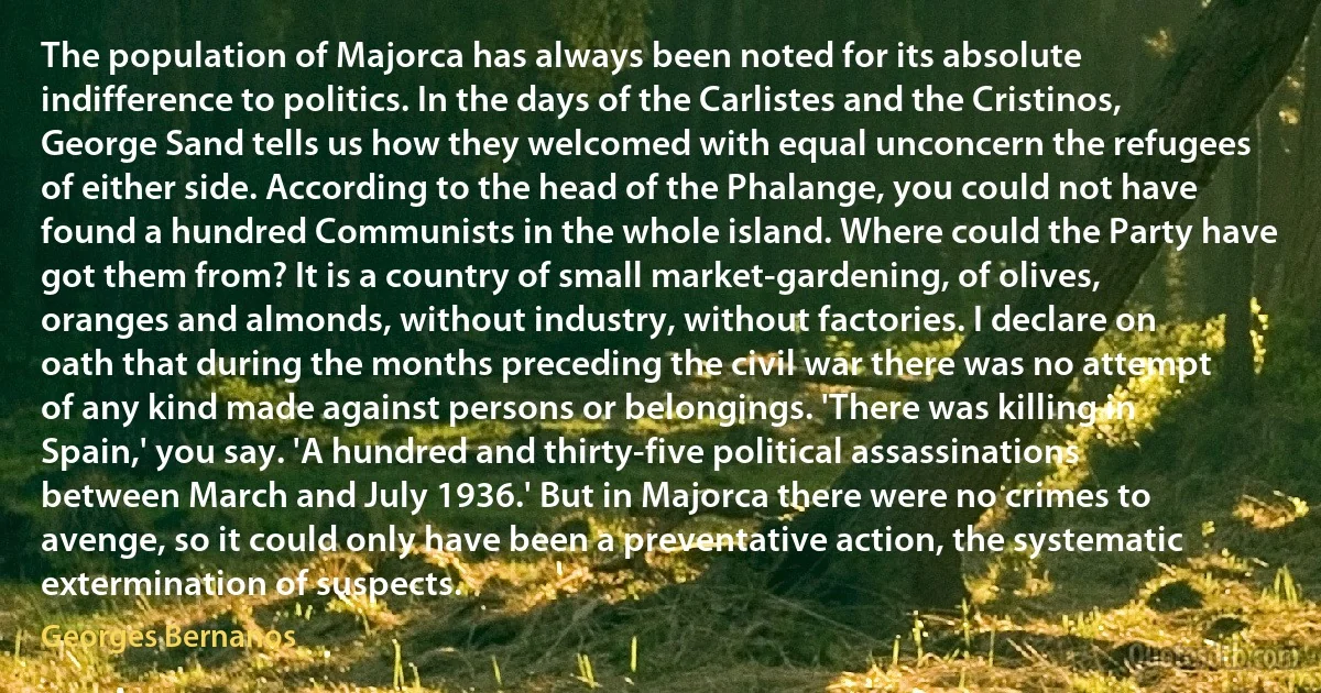 The population of Majorca has always been noted for its absolute indifference to politics. In the days of the Carlistes and the Cristinos, George Sand tells us how they welcomed with equal unconcern the refugees of either side. According to the head of the Phalange, you could not have found a hundred Communists in the whole island. Where could the Party have got them from? It is a country of small market-gardening, of olives, oranges and almonds, without industry, without factories. I declare on oath that during the months preceding the civil war there was no attempt of any kind made against persons or belongings. 'There was killing in Spain,' you say. 'A hundred and thirty-five political assassinations between March and July 1936.' But in Majorca there were no crimes to avenge, so it could only have been a preventative action, the systematic extermination of suspects. (Georges Bernanos)