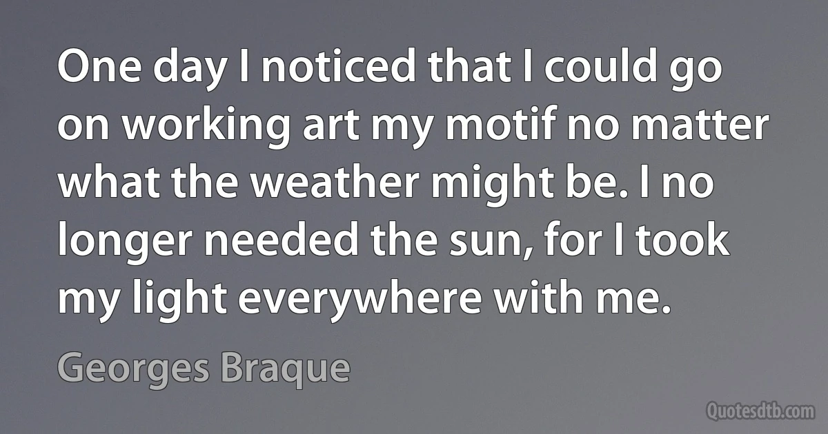 One day I noticed that I could go on working art my motif no matter what the weather might be. I no longer needed the sun, for I took my light everywhere with me. (Georges Braque)