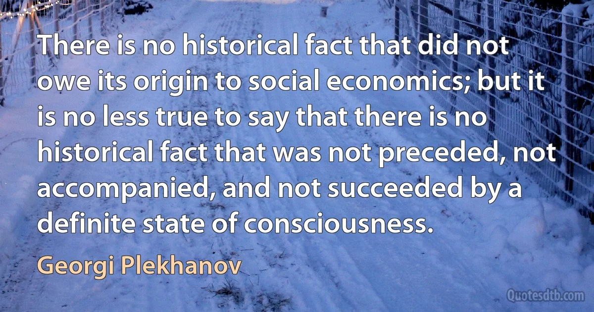 There is no historical fact that did not owe its origin to social economics; but it is no less true to say that there is no historical fact that was not preceded, not accompanied, and not succeeded by a definite state of consciousness. (Georgi Plekhanov)