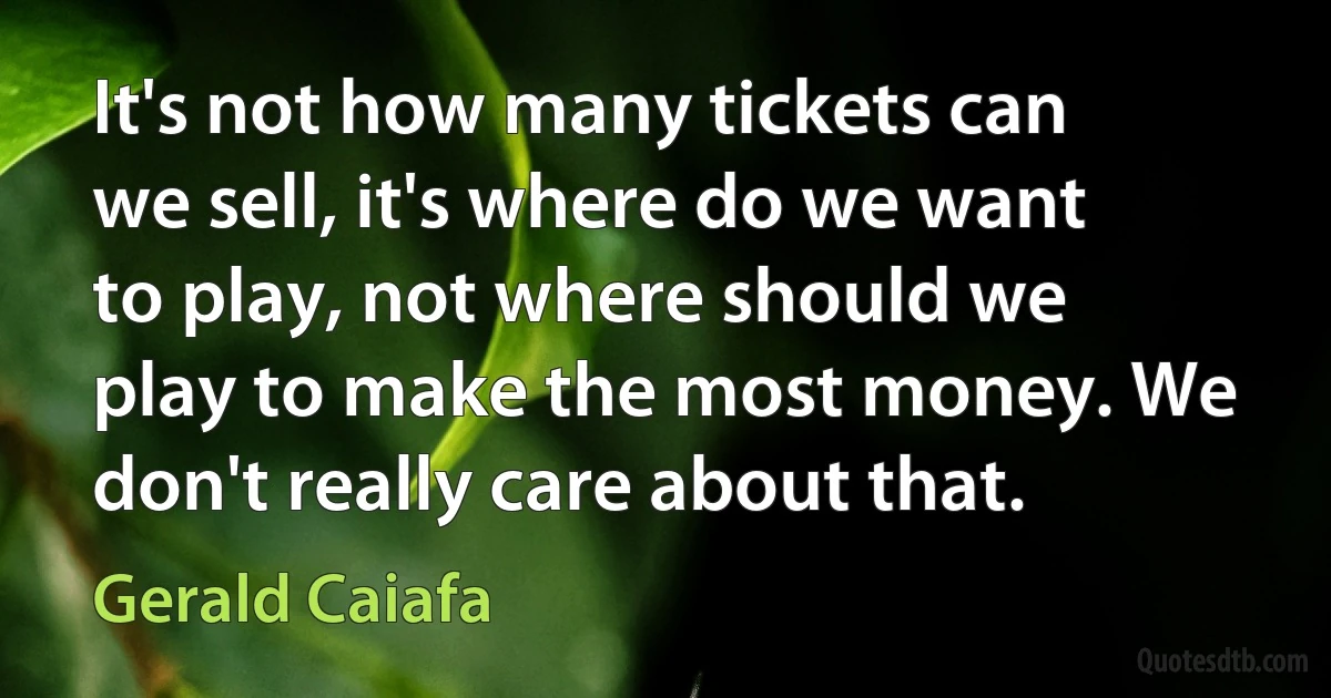 It's not how many tickets can we sell, it's where do we want to play, not where should we play to make the most money. We don't really care about that. (Gerald Caiafa)