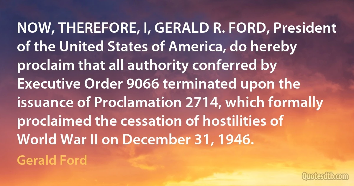 NOW, THEREFORE, I, GERALD R. FORD, President of the United States of America, do hereby proclaim that all authority conferred by Executive Order 9066 terminated upon the issuance of Proclamation 2714, which formally proclaimed the cessation of hostilities of World War II on December 31, 1946. (Gerald Ford)