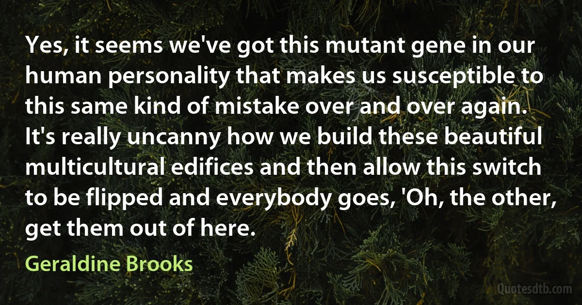 Yes, it seems we've got this mutant gene in our human personality that makes us susceptible to this same kind of mistake over and over again. It's really uncanny how we build these beautiful multicultural edifices and then allow this switch to be flipped and everybody goes, 'Oh, the other, get them out of here. (Geraldine Brooks)