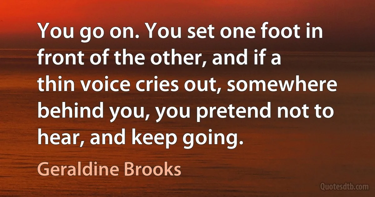 You go on. You set one foot in front of the other, and if a thin voice cries out, somewhere behind you, you pretend not to hear, and keep going. (Geraldine Brooks)