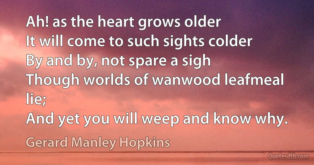 Ah! as the heart grows older
It will come to such sights colder
By and by, not spare a sigh
Though worlds of wanwood leafmeal lie;
And yet you will weep and know why. (Gerard Manley Hopkins)