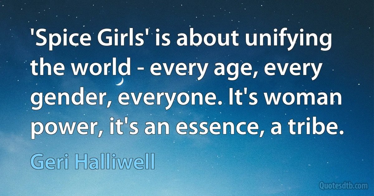 'Spice Girls' is about unifying the world - every age, every gender, everyone. It's woman power, it's an essence, a tribe. (Geri Halliwell)