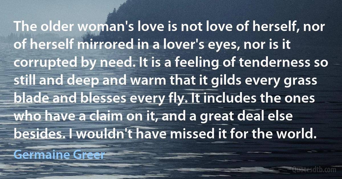 The older woman's love is not love of herself, nor of herself mirrored in a lover's eyes, nor is it corrupted by need. It is a feeling of tenderness so still and deep and warm that it gilds every grass blade and blesses every fly. It includes the ones who have a claim on it, and a great deal else besides. I wouldn't have missed it for the world. (Germaine Greer)