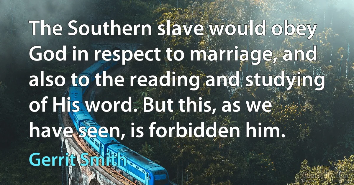 The Southern slave would obey God in respect to marriage, and also to the reading and studying of His word. But this, as we have seen, is forbidden him. (Gerrit Smith)