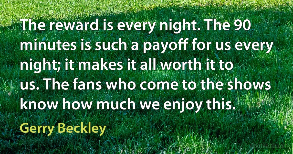 The reward is every night. The 90 minutes is such a payoff for us every night; it makes it all worth it to us. The fans who come to the shows know how much we enjoy this. (Gerry Beckley)