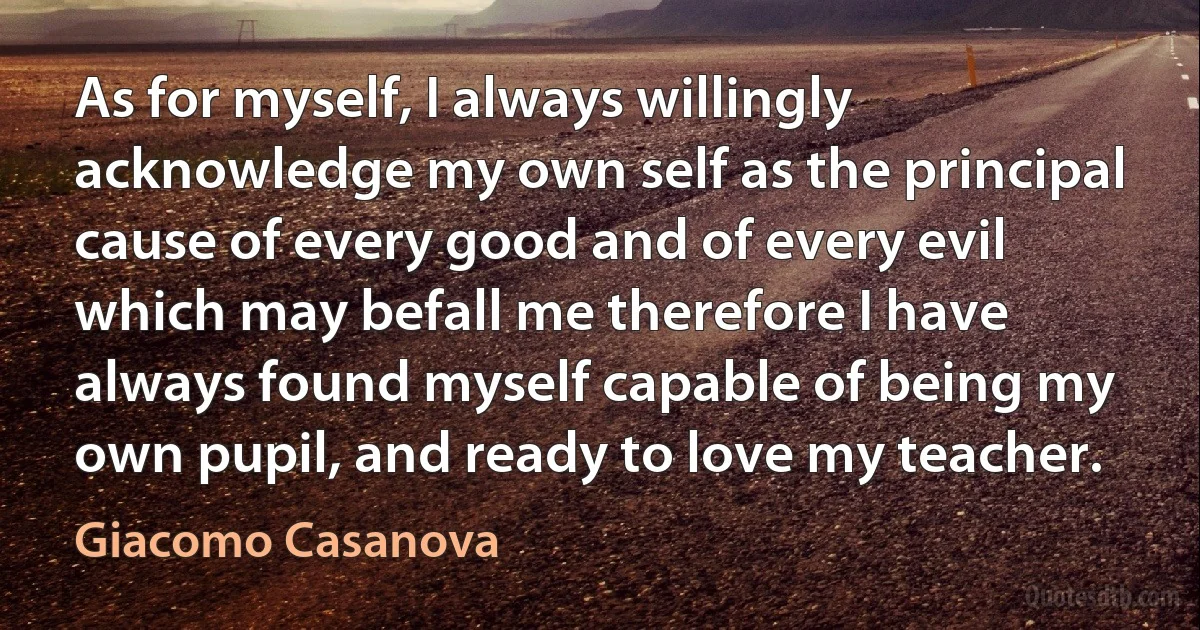 As for myself, I always willingly acknowledge my own self as the principal cause of every good and of every evil which may befall me therefore I have always found myself capable of being my own pupil, and ready to love my teacher. (Giacomo Casanova)