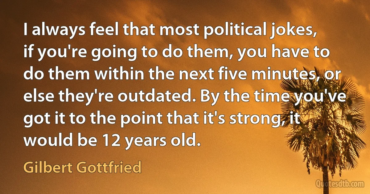 I always feel that most political jokes, if you're going to do them, you have to do them within the next five minutes, or else they're outdated. By the time you've got it to the point that it's strong, it would be 12 years old. (Gilbert Gottfried)