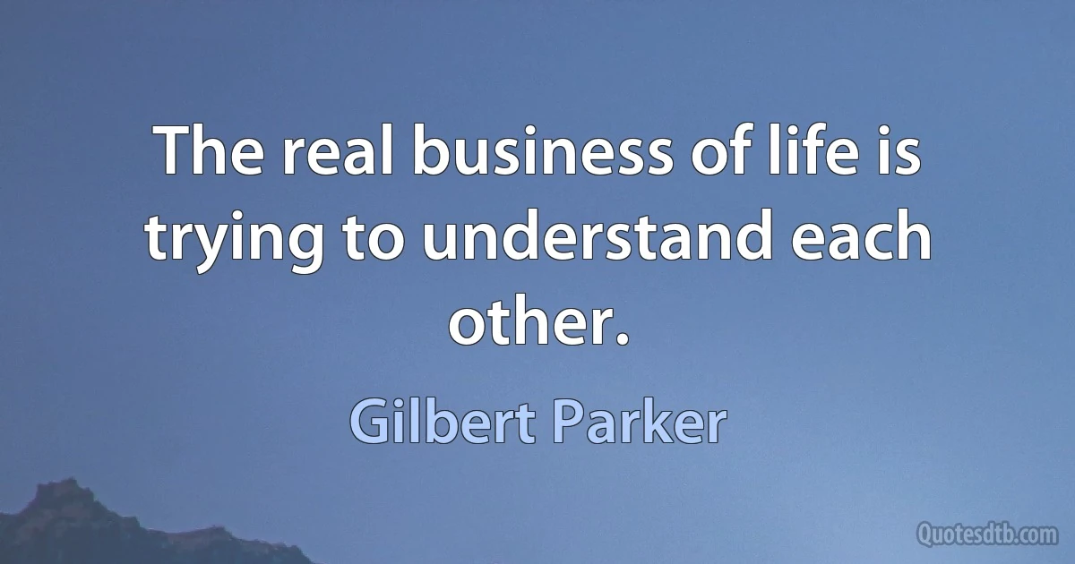 The real business of life is trying to understand each other. (Gilbert Parker)