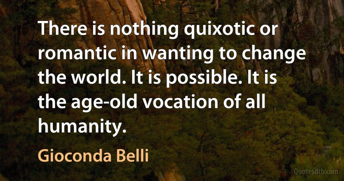 There is nothing quixotic or romantic in wanting to change the world. It is possible. It is the age-old vocation of all humanity. (Gioconda Belli)