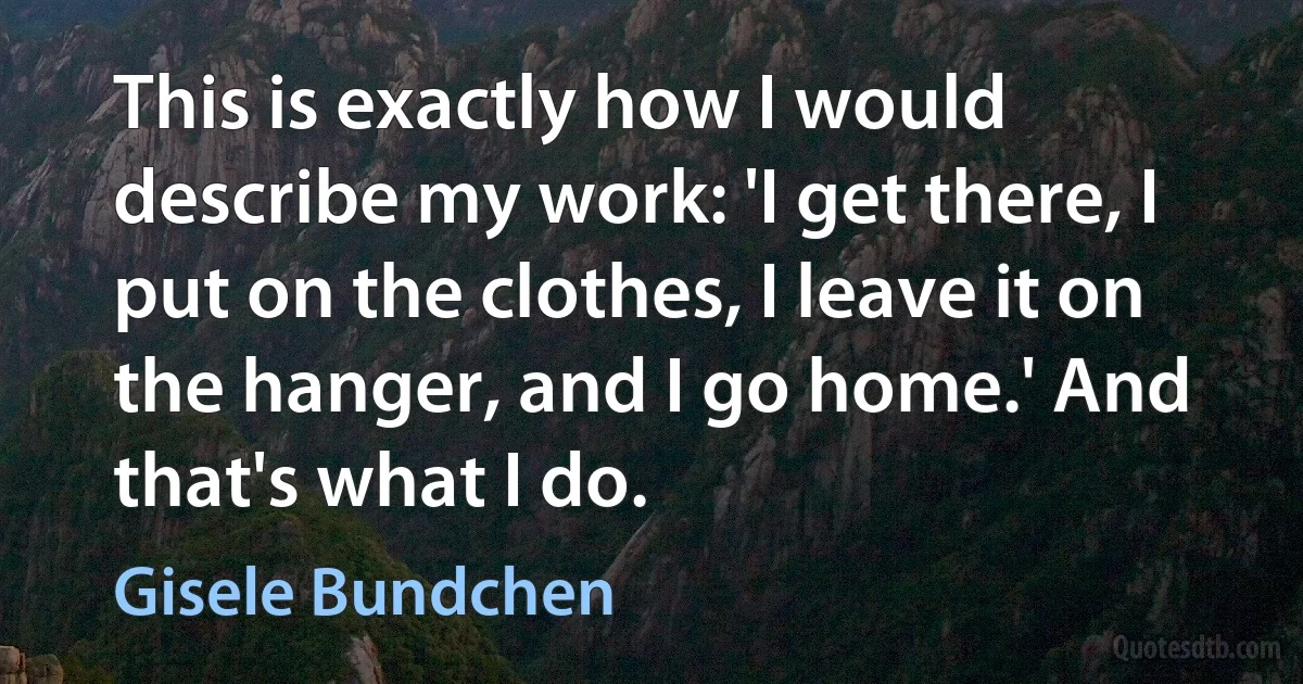 This is exactly how I would describe my work: 'I get there, I put on the clothes, I leave it on the hanger, and I go home.' And that's what I do. (Gisele Bundchen)